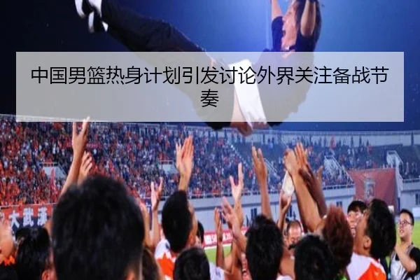 中国男篮热身计划引发讨论外界关注备战节奏